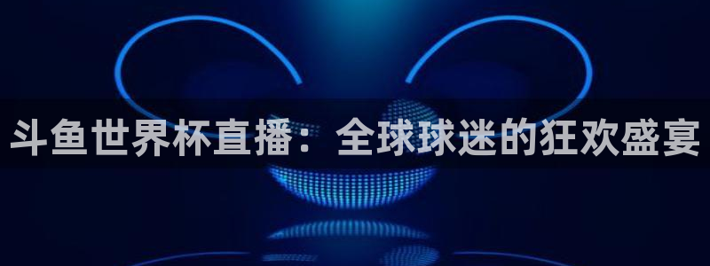 2026世界杯亚洲预选赛：斗鱼世界杯直播：全球球迷的狂欢盛宴